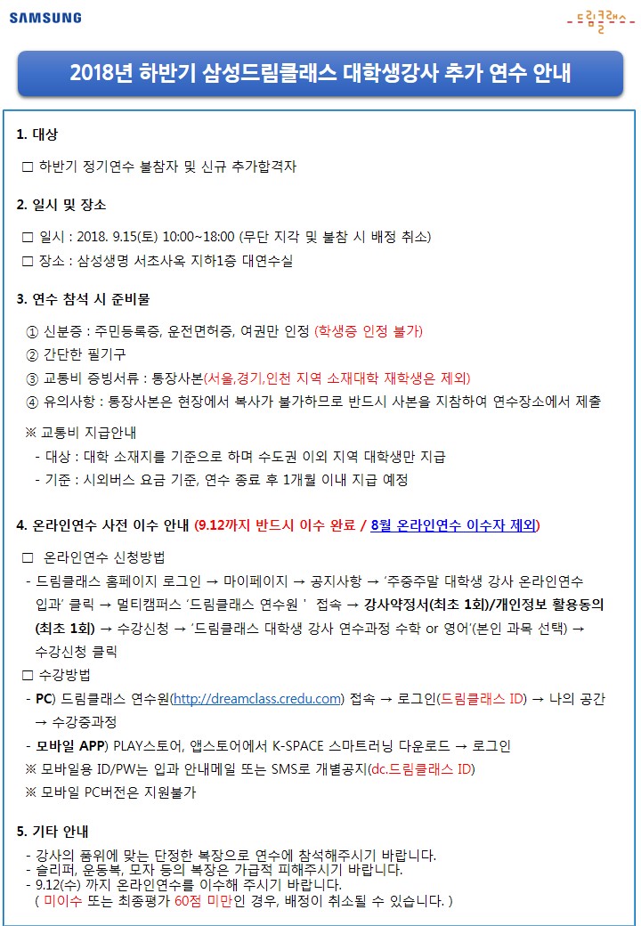 대상은 하반기 정기연수 불참자 및 신규 추가합격자입니다. 일시는 2018년 9월 15일 토요일 10시부터 18시까지 진행되며 무단 지각 및 불참 시 배정이 취소됩니다. 장소는 삼성생명 서초사옥 지하1층 대연수실입니다. 연수 참석 시 준비물은 신분증입니다. 신분증은 주민등록증, 운전면허증, 여권만 인정되며 학생증은 인정되지 않습니다. 간단한 필기구도 준비해 주시고 교통비 증빙서류인 통장사본을 준비해 주시기 바랍니다. 교통비 지급은 서울, 경기, 인천지역 재학생은 제외됩니다. 또한 통장사본은 현장에서 복사가 불가하므로 반드시 사본을 지참하여 연수장소에서 제출해 주시기 바랍니다. 교통비 지급대상은 대학 소재지를 기준으로 하며 수도권 이외 지역 대학생만 지급되며 시외버스 요금 기준으로 연수 종료 후 1개월 이내 지급 예정입니다.
온라인연수 사전 이수 안내드립니다. 9월 12일까지 반드시 이수해야 하며 8월 온라인연수 이수자는 제외입니다. 온라인연수 신청방법은 드림클래스 홈페이지에 로그인 후 마이페이지에 있는 공지사항에 있는 주중주말 대학생 강사 온라인연수 입과 안내문을 클릭합니다. 클릭하면 멀티캠퍼스 드림클래스 연수원으로 접속되며 강사약정서 및 개인정보 활용동의서를 최초 1회 체크해 주시기 바랍니다. 체크 후 수강신청 페이지에서 드림클래스 대학생 강사 연수과정 수학 또는 영어 중 본인과목을 선택하여 수강신청을 클릭하면 됩니다.   
온라인연수 수강방법은 PC로 접속시 드림클래스 연수원(http://dreamclass.credu.com)으로 접속하여 드림클래스 ID로 로그인을 한 후 나의 공간 탭에서 수강중과정에 들어가시면 됩니다. 
모바일 APP으로 수강하는 경우 PLAY스토어 혹은 앱스토어에서 K-SPACE 스마트러닝을 다운로드 하여 로그인하면 PC접속과 동일하게 수강이 가능합니다. 모바일용 아이디와 패스워드는 입과 안내메일 또는 SMS로 개별공지됩니다. 모바일용 아이디는 dc.드림클래스 ID입니다. 모바일 PC버전은 지원이 불가하오니 이점 참고바랍니다. 
이 외 연수 참여시 강사의 품위에 맞는 단정한 복장으로 연수에 참석해주시기 바랍니다. 또한 슬리퍼, 운동복, 모자 등의 복장은 가급적 피해주시고 9월 12일 수요일까지 온라인연수를 이수해 주시기 바랍니다. 미이수 또는 최종평가 60점 미만인 경우, 배정이 취소될 수 있습니다.
