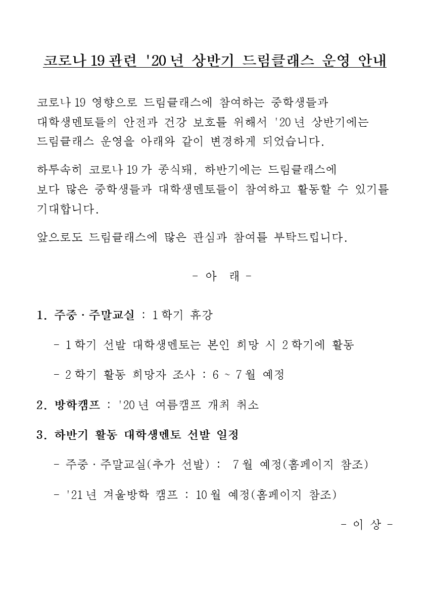 코로나19관련 20년 상반기 드림클래스 운영 안내 코로나19 영향으로 드림클래스에 참여하는 중학생들과 대학생멘토들의 안전과 건강 보호를 위해서 20년 상반기에는 드림클래스 운영을 아래와 같이 변경하게 되었습니다. 하루속히 코로나19가 종식돼, 하반기에는 드림클래스에 보다 많은 중학생들과 대학생멘토들이 참여하고 활동할 수 있기를 기대합니다. 앞으로도 드림클래스에 많은 관심과 참여를 부탁드립니다. 아래 1 주중주말교실 1학기 휴강 1학기 선발 대학생멘토는 본인 희망 시 2학기에 활동 2학기 활동 희망자 조사 6 7월 예정 2 방학캠프 20년 여름캠프 개최 취소 3 하반기 활동 대학생멘토 선발 일정 주중주말교실 추가 선발 7월 예정 홈페이지 참조 21년 겨울방학 캠프 10월 예정 홈페이지 참조 이상