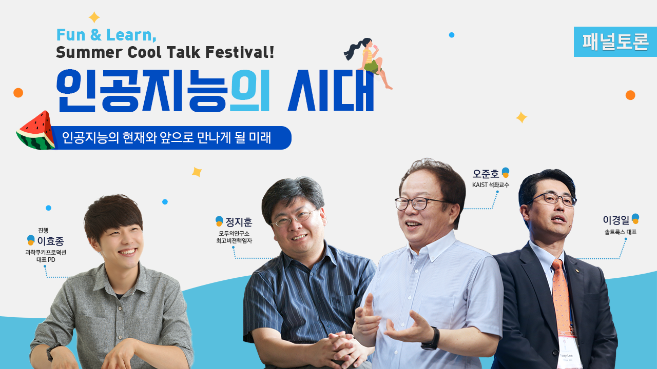 Fun & Learn, Summer Cool Talk Festival! 인공지능의 시대 인공지능의 현재와 앞으로 만나게 될 미래 진행 이효종 과학쿠키프로덕션 대표PD 정지훈 모두의 연구소 최고비전책임자 오준호 KAIST 석좌교수 이경일 솔트룩스 대표