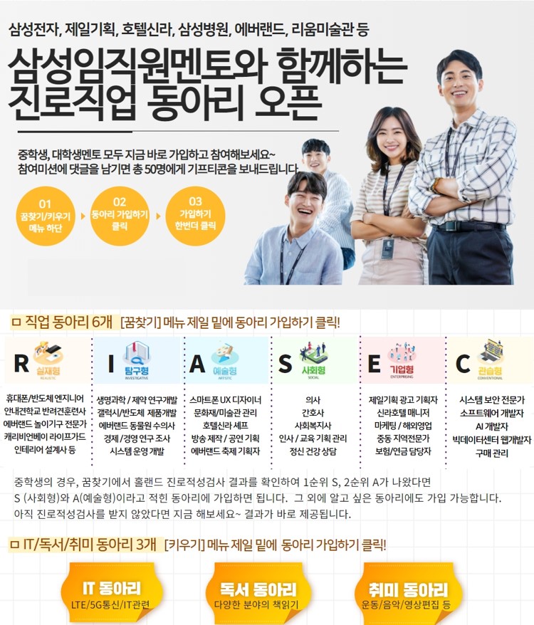 삼성전자, 제일기획, 호텔신라, 삼성병원, 에버랜드, 리움미술관 등 삼성임직원멘토와 함께하는 진로직업 동아리 오픈 중학생, 대학생멘토 모두 지금 바로 가입하고 참여해보세요~참여미션에 댓글을 남기면 총50명에게 기프티콘을 보내드립니다 01꿈찾기/키우기 메뉴 하단 02동아리 가입하기 클릭 03가입하기 한번더 클릭 □ 직업 동아리 6개 [꿈찾기] 메뉴 제일 밑에 동아리 가입하기 클릭! R실재형 휴대폰/반도체 엔지니어 안내견학교 반려견훈련사 에버랜드 놀이기구 전문가 캐리비언베이 라이프가드 인테리어 설계사 등 I탐구형 생명과학/제약 연구개발 갤럭시/반도체 제품개발 에버랜드 동물원 수의사 경제/경영 연구 조사 시스템 운영 개발 A예술형 스마트폰 UX 디자이너 문화재/미술관 관리 호텔신라 셰프 방송 제작/공연 기획 에버랜드 축제 기획자 S사회형 의사 간호사 사회복지사 인사/교육 기획 관리 정신 건강 상담 E기업형 제일기획 광고 기획자 신라호텔 매니저 마케팅/해외영업 중동 지역 전문가 보험/연금 담당자 C관습형 시스템 보안 전문가 소프트웨어 개발자 AI 개발자 빅데이터센터 웹개발자 구매관리 중학생의 경우, 꿈찾기에서 홀랜드 진로적성검사 결과를 확인하여 1순위 S, 2순위 A가 나왔다면 S(사회형)와 A(예술형)이라고 적힌 동아리에 가입하면 됩니다. 그 외에 알고 싶은 동아리에도 가입 가능합니다. 아직 진로적성검사를 받지 않았다면 지금 해보세요~결과가 바로 제공됩니다. □ IT/독서/취미 동아리 3개 [키우기] 메뉴 제일 밑에 동아리 가입하기 클릭! IT동아리 LTE/5G통신/IT관련 독서동아리 다양한 분야의 책읽기 취미 동아리 운동/음악/영상편집 등