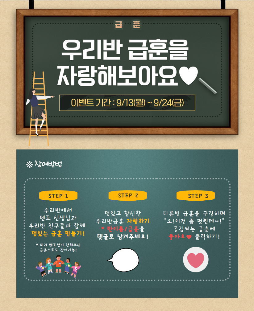 급훈 우리반 급훈을 자랑해보아요 이벤트 기간: 9/13(월)~9/24(금) 참여방법 STEP1 우리반에서 멘토 선생님과 우리반 친구들과 함께 멋있는 급훈 만들기! 미리 멘토쌤이 정해주신 급훈으로도 참여가능! STEP2 멋있고 참신한 우리반급훈 자랑하기 반이름/급훈을 댓글로 남겨주세요! STEP3 다른반 급훈을 구경하며 오! 이건 좀 멋찐데~! 공감되는 급훈에 좋아요 클릭하기