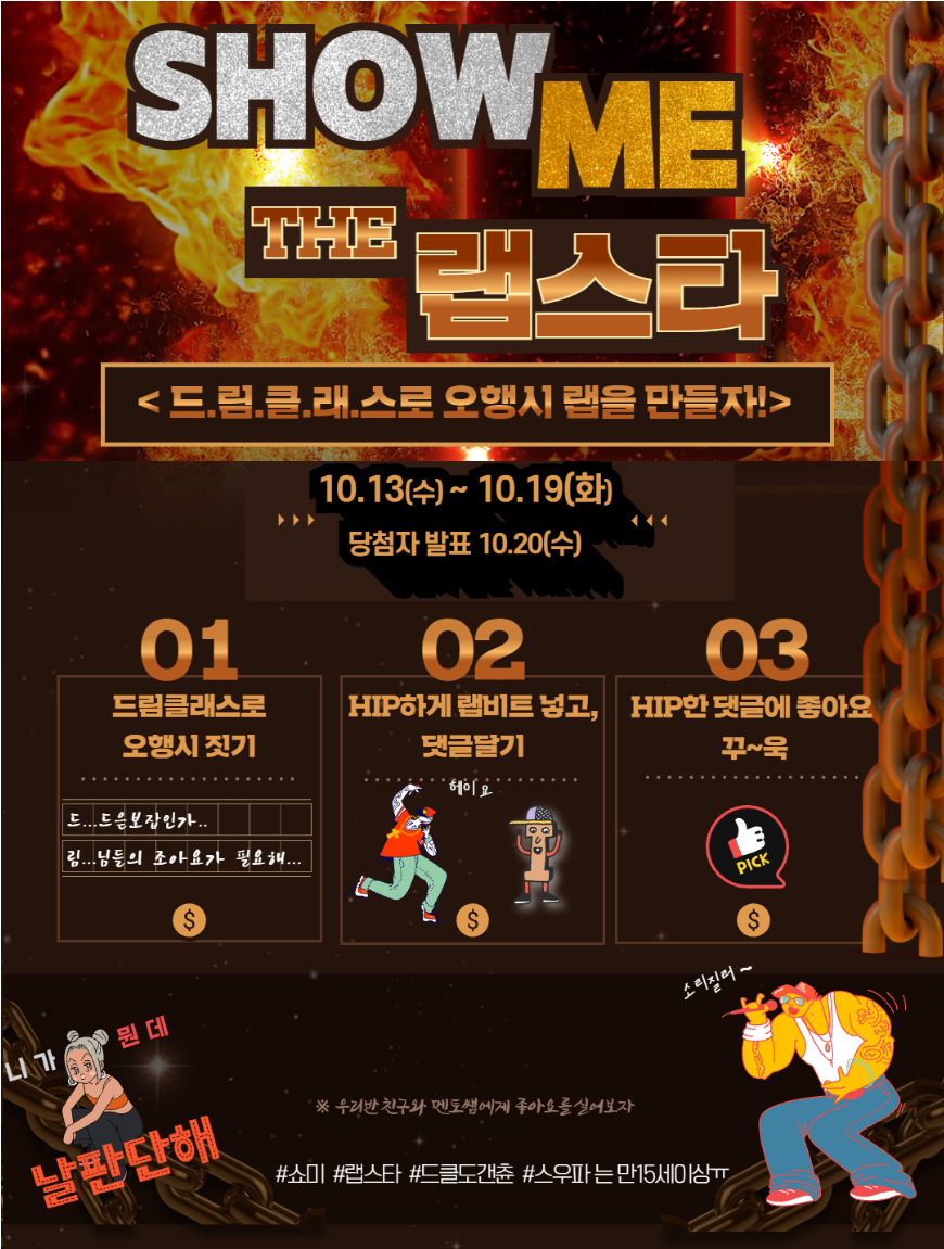 SHOW ME THE 랩스타 드림클래스로 오행시 랩을 만들자! 10.13(수)~10.19(화) 당첨자 발표 10.20(수) 01 드림클래스로 오행시 짓기 드...드음보잡인가..림...님들의 조아요가 필요해... 02 HIP하게 랩비트 넣고, 댓글달기 헤이요 03 HIP한 댓글에 좋아요 꾸~욱 PICK 니가 뭔데 날판단해 우리반 친구와 멘토쌤에게 좋아요를 실어보자 소리질러~ #쇼미 #랩스타 #드클도갠츈 #스우파는 만15세이상ㅠ