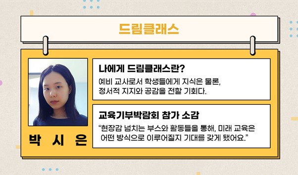 드림클래스 박시은 나에게 드림클래스란? 예비 교사로서 학생들에게 지식은 물론, 정서적 지지와 공감을 전할 기회다. 교육기부박람회 참여 소감 현장감 넘치는 부스와 활동들을 통해, 미래 교육은 어떤 방식으로 이루어질지 기대를 갖게 됐어요