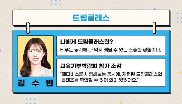 드림클래스 김수빈 나에게 드림클래스란? 베푸는 동시에 나 역시 배울 수 있는 소중한 경험이다. 교육기부박람회 참여 소감 메타버스를 체험해보는 동시에 개편된 드림클래스의 콘텐츠를 확인할 수 있어 의미 있었어요