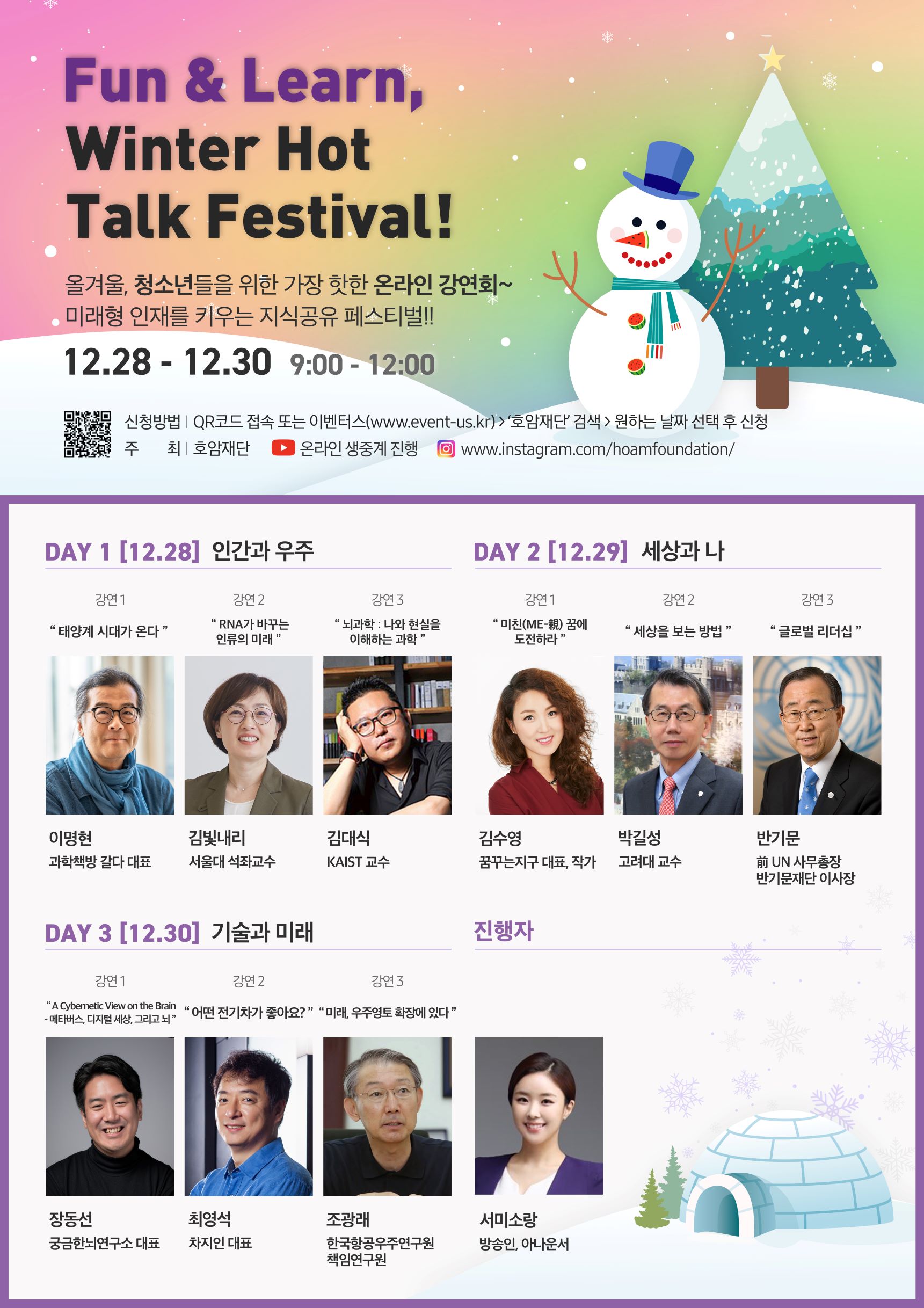 Fun & Learn Winter hot Talk Festival! 올겨울, 청소년들을 위한 가장 핫한 온라인 강연회~ 미래형 인재를 키우는 지식공유 페스티벌!! 12.28 - 12.30 9:00 - 12:00 신청방법 QR코드 접속 또는 이벤터스 www.event-us.kr '호암재단'검색 원하는 날짜 선택 후 신청 주최 호암재단 온라인 생중계 진행 www.instargram.com/hoamfoundation/ DAY 1 12.28 인간과 우주 강연 1 태양계 시대가 온다 이명현 과학책방 갈다 대표 강연2 RNA가 바꾸는 인류의 미래 김빛내리 서울대 석좌교수 강연3 뇌과학 나와 현실을 이해하는 과학 김대식 KAIST 교수 DAY2 12.29 세상과 나 강연1 미친 꿈에 도전하라 김수영 꿈꾸는지구 대표, 작가 강연2 세상을 보는 방법 박길성 고려대 교수 강연3 글로벌 리더십 반기문 전 UN사무총장 반기문재단 이사장 DAY3 12.30 기술과 미래 강연1 메타버스, 디지털세상, 그리고 뇌 장동선 궁금한 뇌연구소 대표 강연2 어떤 전기차가 좋아요? 최영석 차지인 대표 강연3 미래, 우주영토 확장에 있다 조광래 한국항공우주연구원 책임연구원 진행자 서미소랑 방숭인, 아나운서