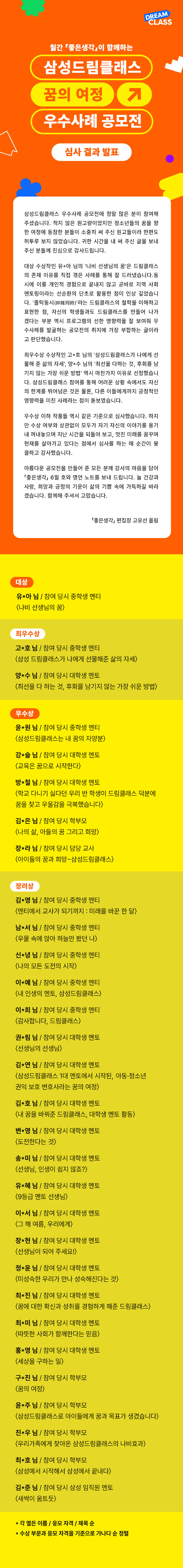 월간 좋은생각이 함께하는 삼성드림클래스 꿈의 여정 우수사례 공모전 심사 결과 발표

삼성드림클래스 우수사례 공모전에 정말 많은 분이 참여해 주셨습니다 적지 않은 원고량이었지만 청소년들의 꿈을 향 한 여정에 동참한 분들이 소중히 써 주신 원고들이라 한편도 허투루 보지 않았습니다 귀한 시간을 내 써 주신 글을 보내 주신 분들께 진심으로 감사드립니다

대상 수상작인 유*아 님의 나비 선생님의 꿈은 드림클래스의 존재 이유를 직접 겪은 사례를 통해 잘 드러냈습니다 동시에 이를 개인적 경험으로 끝내지 않고 곧바로 지역 사회 멘토링이라는 선순환의 단초로 활용한 점이 인상 깊었습니다 줄탁동시라는 드림클래스의 철학을 이해하고 표현한 점 자신의 학생들과도 드림클래스를 만들어 나가 겠다는 부분 역시 프로그램의 선한 영향력을 잘 보여줘 우수사례를 발굴하는 공모전의 취지에 가장 부합하는 글이라고 판단했습니다

최우수상 수상작인 고*호 님의 삼성드림클래스가 나에게 선물해 준 삶의 자세 양*수 님의 최선을 다하는 것 후회를 남기지 않는 가장 쉬운 방법 역시 마찬가지 이유로 선정했습니다 삼성드림클래스 참여를 통해 어려운 상황 속에서도 자신의 한계를 뛰어넘은 것은 물론 다른 이들에게까지 긍정적인 영향력을 미친 사례라는 점이 돋보였습니다

우수상 이하 작품들 역시 같은 기준으로 심사했습니다 하지만 수상 여부와 상관없이 모두가 자기 자신의 이야기를 용기내 꺼내놓으며 지난 시간을 되돌아 보고 멋진 미래를 꿈꾸며 현재를 살아가고 있다는 점에서 심사를 하는 매 순간이 뭉클하고 감사했습니다
아름다운 공모전을 만들어 준 모든 분께 감사의 마음을 담아 좋은생각 6월 호와 명언 노트를 보내 드립니다 늘 건강과 사랑 희망과 긍정의 기운이 삶의 기쁨 속에 가득하길 바라겠습니다 함께해 주셔서 고맙습니다

좋은생각 편집장 고유선 올림

대상
유*아 님 참여 당시 중학생 멘티
나비 선생님의 꿈

최우수상 
고*호 님 참여 당시 중학생 멘티
삼성 드림클래스가 나에게 선물해준 삶의 자세

양*수 님 참여 당시 대학생 멘토
최선을 다 하는 것 후회를 남기지 않는 가장 쉬운 방법

우수상
윤*원님 참여 당시 중학생 멘티
삼성드림클래스는 내 꿈의 자양분

강*슬 님 참여 당시 대학생 멘토
교육은 꿈으로 시작한다

방*철 님 참여 당시 대학생 멘토
학교 다니기 싫다던 우리 반 학생이 드림클래스 덕분에 꿈을 찾고 우울감을 극복했습니다

김*은 님 참여 당시 학부모 
나의 삶, 아들의 꿈 그리고 희망

장*라 님 참여 당시 담당 교사
아이들의 꿈과 희망 삼성드림클래스

장려상
김*영 님 참여 당시 중학생 멘티
멘티에서 교사가 되기까지 미래를 바꾼 한 달

남*서 님 참여 당시 중학생 멘티
우물 속에 앉아 하늘만 봤던 나

신*녕 님 참여 당시 중학생 멘티 
나의 모든 도전의 시작

이*예 님 참여 당시 중학생 멘티 
내 인생의 멘토 삼성드림클래스

이*희 님 참여 당시 중학생 멘티 
감사합니다 드림클래스

권*림 님 참여 당시 대학생 멘토
선생님의 선생님

김*연 님 참여 당시 대학생 멘토
삼성드림클래스 1대 멘토에서 시작된 아동 청소년 권익 보호 변호사라는 꿈의 여정

김*호 님 참여 당시 대학생 멘토
내 꿈을 바꿔준 드림클래스 대학생 멘토 활동

변*영 님 참여 당시 대학생 멘토
도전한다는 것

송*미 님 참여 당시 대학생 멘토
선생님, 인생이 쉽지 않죠?

유*혜 님 참여 당시 대학생 멘토
9등급 멘토 선생님

이*서 님 참여 당시 대학생 멘토 
그 해 여름 우리에게

장*현 님 참여 당시 대학생 멘토
선생님이 되어 주세요

정*윤 님 참여 당시 대학생 멘토
미성숙한 우리가 만나 성숙해진다는 것

최*진 님 참여 당시 대학생 멘토
꿈에 대한 확신과 성취를 경험하게 해준 드림클래스

최*미 님 참여 당시 대학생 멘토
따뜻한 사회가 함께한다는 믿음

홍*영 님 참여 당시 대학생 멘토
세상을 구하는 일

구*진 님 참여 당시 학부모
꿈의 여정

윤*주 님 참여 당시 학부모
삼성드림클래스로 아이들에게 꿈과 목표가 생겼습니다

진*우 님 참여 당시 학부모
우리가족에게 찾아온 삼성드림클래스의 나비효과

최*호 님 참여 당시 학부모
삼성에서 시작해서 삼성에서 끝내다

김*준 님 참여 당시 삼성 임직원
새싹이 움트듯

각 열은 이름 응모자격 제목 순
수상 부문과 응모 자격을 기준으로 가나다 순 정렬